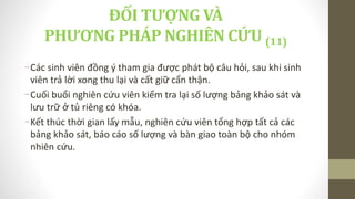 -Các sinh viên đồng ý tham gia được phát bộ câu hỏi, sau khi sinh
viên trả lời xong thu lại và cất giữ cẩn thận.
-Cuối buổi nghiên cứu viên kiểm tra lại số lượng bảng khảo sát và
lưu trữ ở tủ riêng có khóa.
-Kết thúc thời gian lấy mẫu, nghiên cứu viên tổng hợp tất cả các
bảng khảo sát, báo cáo số lượng và bàn giao toàn bộ cho nhóm
nhiên cứu.
ĐỐI TƯỢNG VÀ
PHƯƠNG PHÁP NGHIÊN CỨU (11)
 