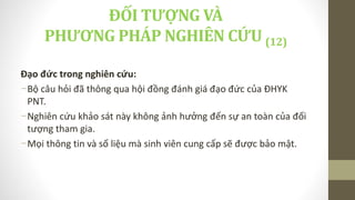 Đạo đức trong nghiên cứu:
-Bộ câu hỏi đã thông qua hội đồng đánh giá đạo đức của ĐHYK
PNT.
-Nghiên cứu khảo sát này không ảnh hưởng đến sự an toàn của đối
tượng tham gia.
-Mọi thông tin và số liệu mà sinh viên cung cấp sẽ được bảo mật.
ĐỐI TƯỢNG VÀ
PHƯƠNG PHÁP NGHIÊN CỨU (12)
 