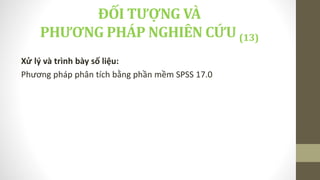 Xử lý và trình bày số liệu:
Phương pháp phân tích bằng phần mềm SPSS 17.0
ĐỐI TƯỢNG VÀ
PHƯƠNG PHÁP NGHIÊN CỨU (13)
 