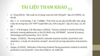TÀI LIỆU THAM KHẢO (1)
1. A., Tùng (2012), “Sản xuất và sử dụng rượu bia trên thế giới”. Tạp chí STINFO, 12,
04-09.
2. Bùi, T . H . H & Dương, T. M. T (2008), “Tình hình và các yếu tố dẫn đến việc uống
rượu bia trong học sinh THPT huyện Bến Lức, tỉnh Long An”, Tạp chí y học, 12, 83-
88.
3. Do, T . H & Rungrat, S & Wannipa, A (2012), “Factors related to alcohol drinking
behavior among adolescents in Ho Chi Minh city, VIETNAM”, Journal of science,
Technology and Humanities, 10.1, 35-43.
4. Vargas, D (2012), “Nursing student’s attitude towards alcohol, alcoholism and
alcoholics: a study of a brazilian sample”, Journal of nursing education and practice,
2, 1.
5. Vargas, D (2010), “Attitudes of Nursing students facing questions related to alcohol,
alcoholism and alcoholic”, Acta Paul Enferm, 24, 638-644.
 