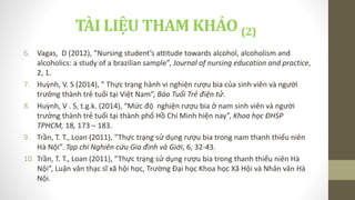 TÀI LIỆU THAM KHẢO (2)
6. Vagas, D (2012), “Nursing student’s attitude towards alcohol, alcoholism and
alcoholics: a study of a brazilian sample”, Journal of nursing education and practice,
2, 1.
7. Huỳnh, V. S (2014), “ Thực trạng hành vi nghiện rượu bia của sinh viên và người
trưởng thành trẻ tuổi tại Việt Nam”, Báo Tuổi Trẻ điện tử.
8. Huỳnh, V . S, t.g.k. (2014), “Mức độ nghiện rượu bia ở nam sinh viên và người
trưởng thành trẻ tuổi tại thành phố Hồ Chí Minh hiện nay”, Khoa học ĐHSP
TPHCM, 18, 173 – 183.
9. Trần, T. T., Loan (2011), “Thực trạng sử dụng rượu bia trong nam thanh thiếu niên
Hà Nội”. Tạp chí Nghiên cứu Gia đình và Giới, 6, 32-43.
10. Trần, T. T., Loan (2011), “Thực trạng sử dụng rượu bia trong thanh thiếu niên Hà
Nội”, Luận văn thạc sĩ xã hội học, Trường Đại học Khoa học Xã Hội và Nhân văn Hà
Nội.
 