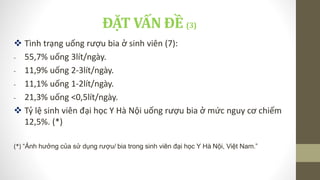 ĐẶT VẤN ĐỀ (3)
 Tình trạng uống rượu bia ở sinh viên (7):
- 55,7% uống 3lít/ngày.
- 11,9% uống 2-3lít/ngày.
- 11,1% uống 1-2lít/ngày.
- 21,3% uống <0,5lít/ngày.
 Tỷ lệ sinh viên đại học Y Hà Nội uống rượu bia ở mức nguy cơ chiếm
12,5%. (*)
(*) “Ảnh hưởng của sử dụng rượu/ bia trong sinh viên đại học Y Hà Nội, Việt Nam.”
 
