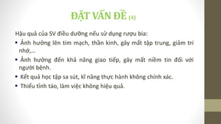 ĐẶT VẤN ĐỀ (4)
Hậu quả của SV điều dưỡng nếu sử dụng rượu bia:
 Ảnh hưởng lên tim mạch, thần kinh, gây mất tập trung, giảm trí
nhớ,…
 Ảnh hưởng đến khả năng giao tiếp, gây mất niềm tin đối với
người bệnh.
 Kết quả học tập sa sút, kĩ năng thực hành không chính xác.
 Thiếu tỉnh táo, làm việc không hiệu quả.
 
