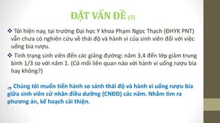 ĐẶT VẤN ĐỀ (5)
 Tới hiện nay, tại trường Đại học Y khoa Phạm Ngọc Thạch (ĐHYK PNT)
vẫn chưa có nghiên cứu về thái độ và hành vi của sinh viên đối với việc
uống bia rượu.
 Tình trạng sinh viên đến các giảng đường: năm 3,4 đến lớp giảm trung
bình 1/3 so với năm 1. (Có mối liên quan nào với hành vi uống rượu bia
hay không?)
 Chúng tôi muốn tiến hành so sánh thái độ và hành vi uống rượu bia
giữa sinh viên cử nhân điều dưỡng (CNĐD) các năm. Nhằm tìm ra
phương án, kế hoạch cải thiện.
 