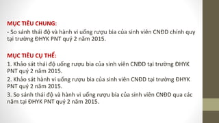 MỤC TIÊU CHUNG:
- So sánh thái độ và hành vi uống rượu bia của sinh viên CNĐD chính quy
tại trường ĐHYK PNT quý 2 năm 2015.
MỤC TIÊU CỤ THỂ:
1. Khảo sát thái độ uống rượu bia của sinh viên CNĐD tại trường ĐHYK
PNT quý 2 năm 2015.
2. Khảo sát hành vi uống rượu bia của sinh viên CNĐD tại trường ĐHYK
PNT quý 2 năm 2015.
3. So sánh thái độ và hành vi uống rượu bia của sinh viên CNĐD qua các
năm tại ĐHYK PNT quý 2 năm 2015.
 