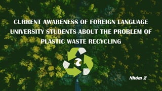 CURRENT AWARENESS OF FOREIGN LANGUAGE
UNIVERSITY STUDENTS ABOUT THE PROBLEM OF
PLASTIC WASTE RECYCLING
Nhóm 2
 