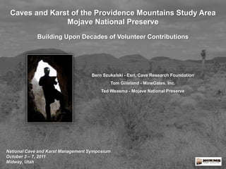 Caves and Karst of the Providence Mountains Study Area
Mojave National Preserve
Building Upon Decades of Volunteer Contributions

Bern Szukalski - Esri, Cave Research Foundation
Tom Gilleland - MineGates, Inc.
Ted Weasma - Mojave National Preserve

National Cave and Karst Management Symposium
October 3 – 7, 2011
Midway, Utah

 