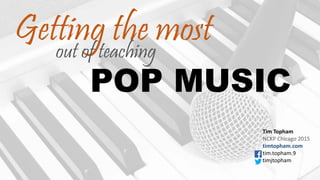 POP MUSIC
Getting the most
Tim Topham
NCKP Chicago 2015
timtopham.com
tim.topham.9
timjtopham
out of teaching
 
