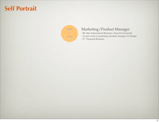 Self Portrait


                1996   Marketing/Product Manager
                 |     - BS, Dpt. International Business, Yuan-Ze University
                       - 4 years work in marketing/product manager/UI design
                2004
                       - IT - Financial Business




                                                                               3
 