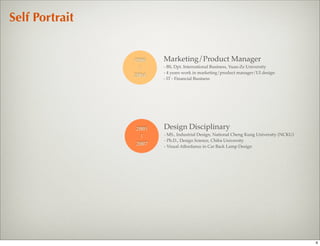 Self Portrait


                1996   Marketing/Product Manager
                 |     - BS, Dpt. International Business, Yuan-Ze University
                       - 4 years work in marketing/product manager/UI design
                2004
                       - IT - Financial Business




                2005   Design Disciplinary
                 |     - MS., Industrial Design, National Cheng Kung University (NCKU)
                       - Ph.D., Design Science, Chiba University
                2007   - Visual Affordance in Car Back Lamp Design




                                                                                         4
 