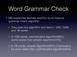 Word Grammar Check
• MS researcher Michele and Eric try to improve
grammar check algorithm
• They took four algorithm and feed in 10M, 100M
and 1B words
• In 10M words, sophisticated algorithm(86%)
works bester than simpler algorithm(75%)
• In 1B words, simpler algorithm(95%+) improved a
lot, even better than sophisticated algorithm(94%)
 
