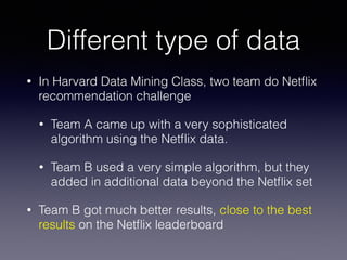 Different type of data
• In Harvard Data Mining Class, two team do Netﬂix
recommendation challenge
• Team A came up with a very sophisticated
algorithm using the Netﬂix data.
• Team B used a very simple algorithm, but they
added in additional data beyond the Netﬂix set
• Team B got much better results, close to the best
results on the Netﬂix leaderboard
 