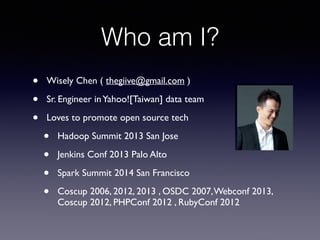 Who am I?
• Wisely Chen ( thegiive@gmail.com ) 	

• Sr. Engineer inYahoo![Taiwan] data team 	

• Loves to promote open source tech 	

• Hadoop Summit 2013 San Jose	

• Jenkins Conf 2013 Palo Alto	

• Spark Summit 2014 San Francisco	

• Coscup 2006, 2012, 2013 , OSDC 2007,Webconf 2013,
Coscup 2012, PHPConf 2012 , RubyConf 2012
 