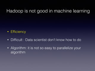 Hadoop is not good in machine learning
• Efﬁciency
• Difﬁcult : Data scientist don’t know how to do
• Algorithm: it is not so easy to parallelize your
algorithm
 