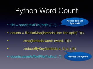 Python Word Count
• ﬁle = spark.textFile("hdfs://...")
• counts = ﬁle.ﬂatMap(lambda line: line.split(" ")) 
• .map(lambda word: (word, 1)) 
• .reduceByKey(lambda a, b: a + b)
• counts.saveAsTextFile("hdfs://...")
Access data via
Spark API
Process via Python
 