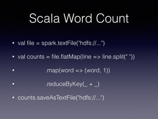 Scala Word Count
• val ﬁle = spark.textFile("hdfs://...")
• val counts = ﬁle.ﬂatMap(line => line.split(" "))
• .map(word => (word, 1))
• .reduceByKey(_ + _)
• counts.saveAsTextFile("hdfs://...")
 