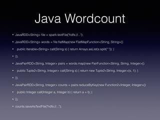 Java Wordcount
• JavaRDD<String> ﬁle = spark.textFile("hdfs://...");
• JavaRDD<String> words = ﬁle.ﬂatMap(new FlatMapFunction<String, String>()
• public Iterable<String> call(String s) { return Arrays.asList(s.split(" ")); }
• });
• JavaPairRDD<String, Integer> pairs = words.map(new PairFunction<String, String, Integer>()
• public Tuple2<String, Integer> call(String s) { return new Tuple2<String, Integer>(s, 1); }
• });
• JavaPairRDD<String, Integer> counts = pairs.reduceByKey(new Function2<Integer, Integer>()
• public Integer call(Integer a, Integer b) { return a + b; }
• });
• counts.saveAsTextFile("hdfs://...");
 