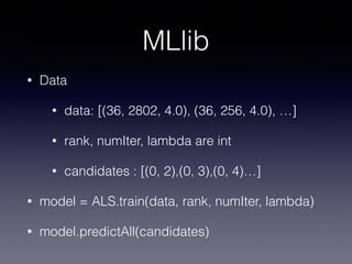 MLlib
• Data
• data: [(36, 2802, 4.0), (36, 256, 4.0), …]
• rank, numIter, lambda are int
• candidates : [(0, 2),(0, 3),(0, 4)…]
• model = ALS.train(data, rank, numIter, lambda)
• model.predictAll(candidates)
 