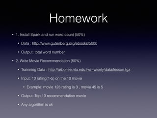 Homework
• 1. Install Spark and run word count (50%)
• Data : http://www.gutenberg.org/ebooks/5000
• Output: total word number
• 2. Write Movie Recommendation (50%)
• Trainning Data : http://arbor.ee.ntu.edu.tw/~wisely/data/lesson.tgz
• Input: 10 rating(1-5) on the 10 movie
• Example: movie 123 rating is 3 , movie 45 is 5
• Output: Top 10 recommendation movie
• Any algorithm is ok
 