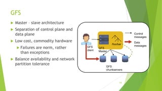 GFS
 Master – slave architecture
 Separation of control plane and
data plane
 Low cost, commodity hardware
 Failures are norm, rather
than exceptions
 Balance availability and network
partition tolerance
Control
messages
Data
messages
GFS
Master
GFS
chunkservers
/foo/bar
GFS
client
14
 