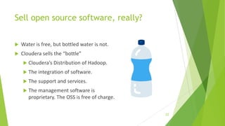 Sell open source software, really?
 Water is free, but bottled water is not.
 Cloudera sells the “bottle”
 Cloudera’s Distribution of Hadoop.
 The integration of software.
 The support and services.
 The management software is
proprietary. The OSS is free of charge.
22
 