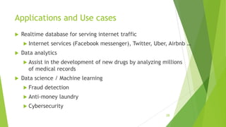 Applications and Use cases
 Realtime database for serving internet traffic
 Internet services (Facebook messenger), Twitter, Uber, Airbnb …
 Data analytics
 Assist in the development of new drugs by analyzing millions
of medical records
 Data science / Machine learning
 Fraud detection
 Anti-money laundry
 Cybersecurity
28
 