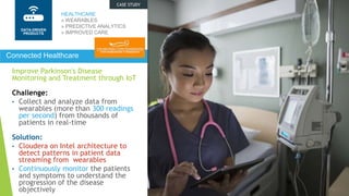 Improve Parkinson's Disease
Monitoring and Treatment through IoT
Challenge:
• Collect and analyze data from
wearables (more than 300 readings
per second) from thousands of
patients in real-time
Solution:
• Cloudera on Intel architecture to
detect patterns in patient data
streaming from wearables
• Continuously monitor the patients
and symptoms to understand the
progression of the disease
objectively
HEALTHCARE
» WEARABLES
» PREDICTIVE ANALYTICS
» IMPROVED CARE
Connected Healthcare
DATA-DRIVEN
PROCESS
CASE STUDY
DATA-DRIVEN
PRODUCTS
 