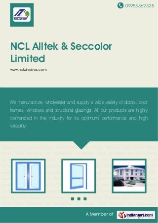 09953362325
A Member of
NCL Alltek & Seccolor
Limited
www.nclwindows.com
Steel Windows Steel Doors Steel Glazings Cold Rolled Formed Sections Steel Door
Frames UPVC Windows Eco Office Partitions Full Height Partitions Metal Doors UPVC
Doors Steel Windows for Residential Complexes Steel Windows for Commercial
Complexes Steel Glazings for Residential Complexes Steel Glazings for Commercial
Complexes Steel Windows Steel Doors Steel Glazings Cold Rolled Formed Sections Steel Door
Frames UPVC Windows Eco Office Partitions Full Height Partitions Metal Doors UPVC
Doors Steel Windows for Residential Complexes Steel Windows for Commercial
Complexes Steel Glazings for Residential Complexes Steel Glazings for Commercial
Complexes Steel Windows Steel Doors Steel Glazings Cold Rolled Formed Sections Steel Door
Frames UPVC Windows Eco Office Partitions Full Height Partitions Metal Doors UPVC
Doors Steel Windows for Residential Complexes Steel Windows for Commercial
Complexes Steel Glazings for Residential Complexes Steel Glazings for Commercial
Complexes Steel Windows Steel Doors Steel Glazings Cold Rolled Formed Sections Steel Door
Frames UPVC Windows Eco Office Partitions Full Height Partitions Metal Doors UPVC
Doors Steel Windows for Residential Complexes Steel Windows for Commercial
Complexes Steel Glazings for Residential Complexes Steel Glazings for Commercial
Complexes Steel Windows Steel Doors Steel Glazings Cold Rolled Formed Sections Steel Door
Frames UPVC Windows Eco Office Partitions Full Height Partitions Metal Doors UPVC
Doors Steel Windows for Residential Complexes Steel Windows for Commercial
We manufacture, wholesaler and supply a wide variety of doors, door
frames, windows and structural glazings. All our products are highly
demanded in the industry for its optimum performance and high
reliability.
 