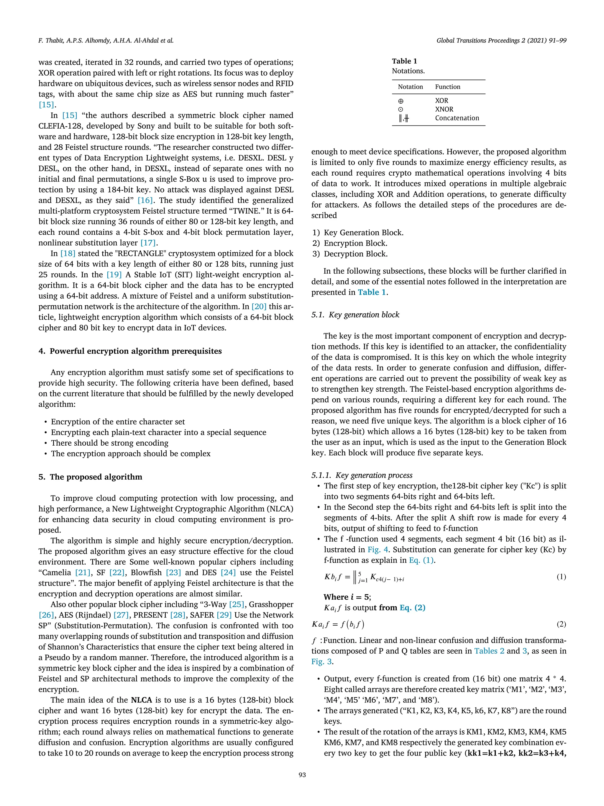 F. Thabit, A.P.S. Alhomdy, A.H.A. Al-Ahdal et al. Global Transitions Proceedings 2 (2021) 91–99
was created, iterated in 32 rounds, and carried two types of operations;
XOR operation paired with left or right rotations. Its focus was to deploy
hardware on ubiquitous devices, such as wireless sensor nodes and RFID
tags, with about the same chip size as AES but running much faster”
[15].
In [15] “the authors described a symmetric block cipher named
CLEFIA-128, developed by Sony and built to be suitable for both soft-
ware and hardware, 128-bit block size encryption in 128-bit key length,
and 28 Feistel structure rounds. “The researcher constructed two diﬀer-
ent types of Data Encryption Lightweight systems, i.e. DESXL. DESL y
DESL, on the other hand, in DESXL, instead of separate ones with no
initial and ﬁnal permutations, a single S-Box u is used to improve pro-
tection by using a 184-bit key. No attack was displayed against DESL
and DESXL, as they said” [16]. The study identiﬁed the generalized
multi-platform cryptosystem Feistel structure termed “TWINE.” It is 64-
bit block size running 36 rounds of either 80 or 128-bit key length, and
each round contains a 4-bit S-box and 4-bit block permutation layer,
nonlinear substitution layer [17].
In [18] stated the "RECTANGLE" cryptosystem optimized for a block
size of 64 bits with a key length of either 80 or 128 bits, running just
25 rounds. In the [19] A Stable IoT (SIT) light-weight encryption al-
gorithm. It is a 64-bit block cipher and the data has to be encrypted
using a 64-bit address. A mixture of Feistel and a uniform substitution-
permutation network is the architecture of the algorithm. In [20] this ar-
ticle, lightweight encryption algorithm which consists of a 64-bit block
cipher and 80 bit key to encrypt data in IoT devices.
4. Powerful encryption algorithm prerequisites
Any encryption algorithm must satisfy some set of speciﬁcations to
provide high security. The following criteria have been deﬁned, based
on the current literature that should be fulﬁlled by the newly developed
algorithm:
• Encryption of the entire character set
• Encrypting each plain-text character into a special sequence
• There should be strong encoding
• The encryption approach should be complex
5. The proposed algorithm
To improve cloud computing protection with low processing, and
high performance, a New Lightweight Cryptographic Algorithm (NLCA)
for enhancing data security in cloud computing environment is pro-
posed.
The algorithm is simple and highly secure encryption/decryption.
The proposed algorithm gives an easy structure eﬀective for the cloud
environment. There are Some well-known popular ciphers including
“Camelia [21], SF [22], Blowﬁsh [23] and DES [24] use the Feistel
structure”. The major beneﬁt of applying Feistel architecture is that the
encryption and decryption operations are almost similar.
Also other popular block cipher including “3-Way [25], Grasshopper
[26], AES (Rijndael) [27], PRESENT [28], SAFER [29] Use the Network
SP” (Substitution-Permutation). The confusion is confronted with too
many overlapping rounds of substitution and transposition and diﬀusion
of Shannon’s Characteristics that ensure the cipher text being altered in
a Pseudo by a random manner. Therefore, the introduced algorithm is a
symmetric key block cipher and the idea is inspired by a combination of
Feistel and SP architectural methods to improve the complexity of the
encryption.
The main idea of the NLCA is to use is a 16 bytes (128-bit) block
cipher and want 16 bytes (128-bit) key for encrypt the data. The en-
cryption process requires encryption rounds in a symmetric-key algo-
rithm; each round always relies on mathematical functions to generate
diﬀusion and confusion. Encryption algorithms are usually conﬁgured
to take 10 to 20 rounds on average to keep the encryption process strong
Table 1
Notations.
Notation Function
⊕ XOR
ʘ XNOR
║,╫ Concatenation
enough to meet device speciﬁcations. However, the proposed algorithm
is limited to only ﬁve rounds to maximize energy eﬃciency results, as
each round requires crypto mathematical operations involving 4 bits
of data to work. It introduces mixed operations in multiple algebraic
classes, including XOR and Addition operations, to generate diﬃculty
for attackers. As follows the detailed steps of the procedures are de-
scribed
1) Key Generation Block.
2) Encryption Block.
3) Decryption Block.
In the following subsections, these blocks will be further clariﬁed in
detail, and some of the essential notes followed in the interpretation are
presented in Table 1.
5.1. Key generation block
The key is the most important component of encryption and decryp-
tion methods. If this key is identiﬁed to an attacker, the conﬁdentiality
of the data is compromised. It is this key on which the whole integrity
of the data rests. In order to generate confusion and diﬀusion, diﬀer-
ent operations are carried out to prevent the possibility of weak key as
to strengthen key strength. The Feistel-based encryption algorithms de-
pend on various rounds, requiring a diﬀerent key for each round. The
proposed algorithm has ﬁve rounds for encrypted/decrypted for such a
reason, we need ﬁve unique keys. The algorithm is a block cipher of 16
bytes (128-bit) which allows a 16 bytes (128-bit) key to be taken from
the user as an input, which is used as the input to the Generation Block
key. Each block will produce ﬁve separate keys.
5.1.1. Key generation process
• The ﬁrst step of key encryption, the128-bit cipher key ("Kc") is split
into two segments 64-bits right and 64-bits left.
• In the Second step the 64-bits right and 64-bits left is split into the
segments of 4-bits. After the split A shift row is made for every 4
bits, output of shifting to feed to f-function
• The f -function used 4 segments, each segment 4 bit (16 bit) as il-
lustrated in Fig. 4. Substitution can generate for cipher key (Kc) by
f-function as explain in Eq. (1).
𝐾𝑏𝑖𝑓 =
‖
‖
‖
5
𝑗=1
𝐾𝑐4(𝑗− 1)+𝑖 (1)
Where i = 5;
𝐾𝑎𝑖𝑓 is output from Eq. (2)
𝐾𝑎𝑖𝑓 = 𝑓
(
𝑏𝑖𝑓
)
(2)
𝑓 ∶Function. Linear and non-linear confusion and diﬀusion transforma-
tions composed of P and Q tables are seen in Tables 2 and 3, as seen in
Fig. 3.
• Output, every f-function is created from (16 bit) one matrix 4 ∗ 4.
Eight called arrays are therefore created key matrix (‘M1’, ‘M2’, ‘M3’,
‘M4’, ‘M5’ ‘M6’, ‘M7’, and ‘M8’).
• The arrays generated (“K1, K2, K3, K4, K5, k6, K7, K8”) are the round
keys.
• The result of the rotation of the arrays is KM1, KM2, KM3, KM4, KM5
KM6, KM7, and KM8 respectively the generated key combination ev-
ery two key to get the four public key (kk1=k1+k2, kk2=k3+k4,
93
 