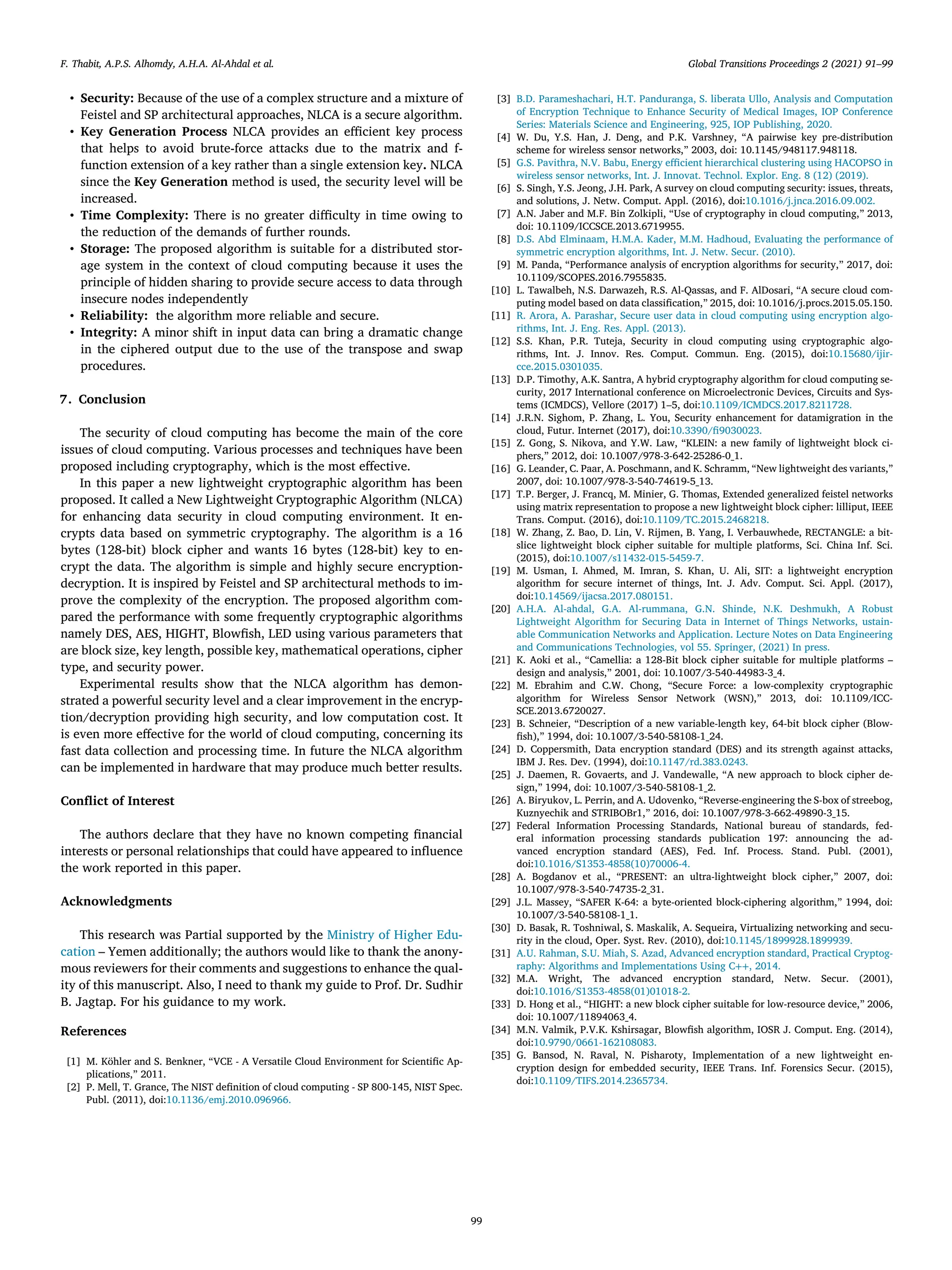 F. Thabit, A.P.S. Alhomdy, A.H.A. Al-Ahdal et al. Global Transitions Proceedings 2 (2021) 91–99
• Security: Because of the use of a complex structure and a mixture of
Feistel and SP architectural approaches, NLCA is a secure algorithm.
• Key Generation Process NLCA provides an eﬃcient key process
that helps to avoid brute-force attacks due to the matrix and f-
function extension of a key rather than a single extension key. NLCA
since the Key Generation method is used, the security level will be
increased.
• Time Complexity: There is no greater diﬃculty in time owing to
the reduction of the demands of further rounds.
• Storage: The proposed algorithm is suitable for a distributed stor-
age system in the context of cloud computing because it uses the
principle of hidden sharing to provide secure access to data through
insecure nodes independently
• Reliability: the algorithm more reliable and secure.
• Integrity: A minor shift in input data can bring a dramatic change
in the ciphered output due to the use of the transpose and swap
procedures.
7. Conclusion
The security of cloud computing has become the main of the core
issues of cloud computing. Various processes and techniques have been
proposed including cryptography, which is the most eﬀective.
In this paper a new lightweight cryptographic algorithm has been
proposed. It called a New Lightweight Cryptographic Algorithm (NLCA)
for enhancing data security in cloud computing environment. It en-
crypts data based on symmetric cryptography. The algorithm is a 16
bytes (128-bit) block cipher and wants 16 bytes (128-bit) key to en-
crypt the data. The algorithm is simple and highly secure encryption-
decryption. It is inspired by Feistel and SP architectural methods to im-
prove the complexity of the encryption. The proposed algorithm com-
pared the performance with some frequently cryptographic algorithms
namely DES, AES, HIGHT, Blowﬁsh, LED using various parameters that
are block size, key length, possible key, mathematical operations, cipher
type, and security power.
Experimental results show that the NLCA algorithm has demon-
strated a powerful security level and a clear improvement in the encryp-
tion/decryption providing high security, and low computation cost. It
is even more eﬀective for the world of cloud computing, concerning its
fast data collection and processing time. In future the NLCA algorithm
can be implemented in hardware that may produce much better results.
Conﬂict of Interest
The authors declare that they have no known competing ﬁnancial
interests or personal relationships that could have appeared to inﬂuence
the work reported in this paper.
Acknowledgments
This research was Partial supported by the Ministry of Higher Edu-
cation – Yemen additionally; the authors would like to thank the anony-
mous reviewers for their comments and suggestions to enhance the qual-
ity of this manuscript. Also, I need to thank my guide to Prof. Dr. Sudhir
B. Jagtap. For his guidance to my work.
References
[1] M. Köhler and S. Benkner, “VCE - A Versatile Cloud Environment for Scientiﬁc Ap-
plications,” 2011.
[2] P. Mell, T. Grance, The NIST deﬁnition of cloud computing - SP 800-145, NIST Spec.
Publ. (2011), doi:10.1136/emj.2010.096966.
[3] B.D. Parameshachari, H.T. Panduranga, S. liberata Ullo, Analysis and Computation
of Encryption Technique to Enhance Security of Medical Images, IOP Conference
Series: Materials Science and Engineering, 925, IOP Publishing, 2020.
[4] W. Du, Y.S. Han, J. Deng, and P.K. Varshney, “A pairwise key pre-distribution
scheme for wireless sensor networks,” 2003, doi: 10.1145/948117.948118.
[5] G.S. Pavithra, N.V. Babu, Energy eﬃcient hierarchical clustering using HACOPSO in
wireless sensor networks, Int. J. Innovat. Technol. Explor. Eng. 8 (12) (2019).
[6] S. Singh, Y.S. Jeong, J.H. Park, A survey on cloud computing security: issues, threats,
and solutions, J. Netw. Comput. Appl. (2016), doi:10.1016/j.jnca.2016.09.002.
[7] A.N. Jaber and M.F. Bin Zolkipli, “Use of cryptography in cloud computing,” 2013,
doi: 10.1109/ICCSCE.2013.6719955.
[8] D.S. Abd Elminaam, H.M.A. Kader, M.M. Hadhoud, Evaluating the performance of
symmetric encryption algorithms, Int. J. Netw. Secur. (2010).
[9] M. Panda, “Performance analysis of encryption algorithms for security,” 2017, doi:
10.1109/SCOPES.2016.7955835.
[10] L. Tawalbeh, N.S. Darwazeh, R.S. Al-Qassas, and F. AlDosari, “A secure cloud com-
puting model based on data classiﬁcation,” 2015, doi: 10.1016/j.procs.2015.05.150.
[11] R. Arora, A. Parashar, Secure user data in cloud computing using encryption algo-
rithms, Int. J. Eng. Res. Appl. (2013).
[12] S.S. Khan, P.R. Tuteja, Security in cloud computing using cryptographic algo-
rithms, Int. J. Innov. Res. Comput. Commun. Eng. (2015), doi:10.15680/ijir-
cce.2015.0301035.
[13] D.P. Timothy, A.K. Santra, A hybrid cryptography algorithm for cloud computing se-
curity, 2017 International conference on Microelectronic Devices, Circuits and Sys-
tems (ICMDCS), Vellore (2017) 1–5, doi:10.1109/ICMDCS.2017.8211728.
[14] J.R.N. Sighom, P. Zhang, L. You, Security enhancement for datamigration in the
cloud, Futur. Internet (2017), doi:10.3390/ﬁ9030023.
[15] Z. Gong, S. Nikova, and Y.W. Law, “KLEIN: a new family of lightweight block ci-
phers,” 2012, doi: 10.1007/978-3-642-25286-0_1.
[16] G. Leander, C. Paar, A. Poschmann, and K. Schramm, “New lightweight des variants,”
2007, doi: 10.1007/978-3-540-74619-5_13.
[17] T.P. Berger, J. Francq, M. Minier, G. Thomas, Extended generalized feistel networks
using matrix representation to propose a new lightweight block cipher: lilliput, IEEE
Trans. Comput. (2016), doi:10.1109/TC.2015.2468218.
[18] W. Zhang, Z. Bao, D. Lin, V. Rijmen, B. Yang, I. Verbauwhede, RECTANGLE: a bit-
slice lightweight block cipher suitable for multiple platforms, Sci. China Inf. Sci.
(2015), doi:10.1007/s11432-015-5459-7.
[19] M. Usman, I. Ahmed, M. Imran, S. Khan, U. Ali, SIT: a lightweight encryption
algorithm for secure internet of things, Int. J. Adv. Comput. Sci. Appl. (2017),
doi:10.14569/ijacsa.2017.080151.
[20] A.H.A. Al-ahdal, G.A. Al-rummana, G.N. Shinde, N.K. Deshmukh, A Robust
Lightweight Algorithm for Securing Data in Internet of Things Networks, ustain-
able Communication Networks and Application. Lecture Notes on Data Engineering
and Communications Technologies, vol 55. Springer, (2021) In press.
[21] K. Aoki et al., “Camellia: a 128-Bit block cipher suitable for multiple platforms –
design and analysis,” 2001, doi: 10.1007/3-540-44983-3_4.
[22] M. Ebrahim and C.W. Chong, “Secure Force: a low-complexity cryptographic
algorithm for Wireless Sensor Network (WSN),” 2013, doi: 10.1109/ICC-
SCE.2013.6720027.
[23] B. Schneier, “Description of a new variable-length key, 64-bit block cipher (Blow-
ﬁsh),” 1994, doi: 10.1007/3-540-58108-1_24.
[24] D. Coppersmith, Data encryption standard (DES) and its strength against attacks,
IBM J. Res. Dev. (1994), doi:10.1147/rd.383.0243.
[25] J. Daemen, R. Govaerts, and J. Vandewalle, “A new approach to block cipher de-
sign,” 1994, doi: 10.1007/3-540-58108-1_2.
[26] A. Biryukov, L. Perrin, and A. Udovenko, “Reverse-engineering the S-box of streebog,
Kuznyechik and STRIBOBr1,” 2016, doi: 10.1007/978-3-662-49890-3_15.
[27] Federal Information Processing Standards, National bureau of standards, fed-
eral information processing standards publication 197: announcing the ad-
vanced encryption standard (AES), Fed. Inf. Process. Stand. Publ. (2001),
doi:10.1016/S1353-4858(10)70006-4.
[28] A. Bogdanov et al., “PRESENT: an ultra-lightweight block cipher,” 2007, doi:
10.1007/978-3-540-74735-2_31.
[29] J.L. Massey, “SAFER K-64: a byte-oriented block-ciphering algorithm,” 1994, doi:
10.1007/3-540-58108-1_1.
[30] D. Basak, R. Toshniwal, S. Maskalik, A. Sequeira, Virtualizing networking and secu-
rity in the cloud, Oper. Syst. Rev. (2010), doi:10.1145/1899928.1899939.
[31] A.U. Rahman, S.U. Miah, S. Azad, Advanced encryption standard, Practical Cryptog-
raphy: Algorithms and Implementations Using C++, 2014.
[32] M.A. Wright, The advanced encryption standard, Netw. Secur. (2001),
doi:10.1016/S1353-4858(01)01018-2.
[33] D. Hong et al., “HIGHT: a new block cipher suitable for low-resource device,” 2006,
doi: 10.1007/11894063_4.
[34] M.N. Valmik, P.V.K. Kshirsagar, Blowﬁsh algorithm, IOSR J. Comput. Eng. (2014),
doi:10.9790/0661-162108083.
[35] G. Bansod, N. Raval, N. Pisharoty, Implementation of a new lightweight en-
cryption design for embedded security, IEEE Trans. Inf. Forensics Secur. (2015),
doi:10.1109/TIFS.2014.2365734.
99
 