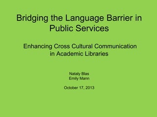 Bridging the Language Barrier in
Public Services
Enhancing Cross Cultural Communication
in Academic Libraries
Nataly Blas
Emily Mann
October 17, 2013

 