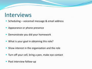Interviews
 Scheduling – voicemail message & email address

 Appearance or phone presence

 Demonstrate you did your homework

 What is your goal in obtaining this role?

 Show interest in the organization and the role

 Turn off your cell, bring a pen, make eye contact

 Post interview follow-up
 