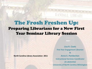 The Frosh Freshen Up:Preparing Librarians for a New First Year Seminar Library Session Lisa R. Coats  First Year Engagement Librarian &  Anne E. Pemberton  Instructional Services Coordinator  (in abstentia) University of North Carolina Wilmington North Carolina Library Association  2011 