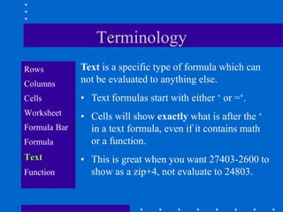Terminology
Rows          Text is a specific type of formula which can
Columns       not be evaluated to anything else.
Cells         • Text formulas start with either „ or =„.
Worksheet     • Cells will show exactly what is after the „
Formula Bar     in a text formula, even if it contains math
Formula         or a function.
Text          • This is great when you want 27403-2600 to
Function        show as a zip+4, not evaluate to 24803.
 