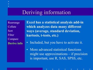 Deriving information
Rearrange     Excel has a statistical analysis add-in
Collate       which analyzes data many different
Sort          ways (average, standard deviation,
Filter        kurtosis, t-tests, etc.)
Compare
Derive info   • Included, but you have to activate it.
              • More advanced statistical functions
                might use approximations – if precision
                is important, use R, SAS, SPSS, etc.
 