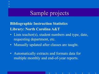 Sample projects
Bibliographic Instruction Statistics
Library: North Carolina A&T
• Lists teacher(s), student numbers and type, date,
  requesting department, etc.
• Manually updated after classes are taught.

• Automatically extracts and formats data for
  multiple monthly and end-of-year reports.
 