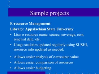 Sample projects
E-resource Management
Library: Appalachian State University
• Lists e-resource name, source, coverage, cost,
  renewal date, etc.
• Usage statistics updated regularly using SUSHI,
  resource info updated as needed.
• Allows easier analysis of e-resource value
• Allows easier comparison of resources
• Allows easier budgeting
 