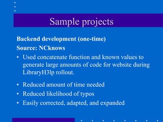 Sample projects
Backend development (one-time)
Source: NCknows
• Used concatenate function and known values to
  generate large amounts of code for website during
  LibraryH3lp rollout.
• Reduced amount of time needed
• Reduced likelihood of typos
• Easily corrected, adapted, and expanded
 