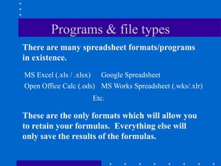 Programs & file types
There are many spreadsheet formats/programs
in existence.
MS Excel (.xls / .xlsx) Google Spreadsheet
Open Office Calc (.ods) MS Works Spreadsheet (.wks/.xlr)
                     Etc.

These are the only formats which will allow you
to retain your formulas. Everything else will
only save the results of the formulas.
 
