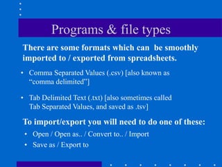 Programs & file types
There are some formats which can be smoothly
imported to / exported from spreadsheets.
• Comma Separated Values (.csv) [also known as
  “comma delimited”]

• Tab Delimited Text (.txt) [also sometimes called
  Tab Separated Values, and saved as .tsv]

To import/export you will need to do one of these:
 • Open / Open as.. / Convert to.. / Import
 • Save as / Export to
 