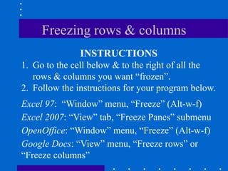 Freezing rows & columns
               INSTRUCTIONS
1. Go to the cell below & to the right of all the
   rows & columns you want “frozen”.
2. Follow the instructions for your program below.
Excel 97: “Window” menu, “Freeze” (Alt-w-f)
Excel 2007: “View” tab, “Freeze Panes” submenu
OpenOffice: “Window” menu, “Freeze” (Alt-w-f)
Google Docs: “View” menu, “Freeze rows” or
“Freeze columns”
 