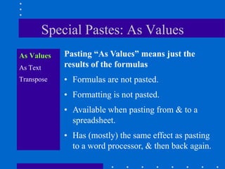 Special Pastes: As Values
As Values     Pasting “As Values” means just the
As Text       results of the formulas
Transpose     • Formulas are not pasted.
              • Formatting is not pasted.
              • Available when pasting from & to a
                spreadsheet.
              • Has (mostly) the same effect as pasting
                to a word processor, & then back again.
 