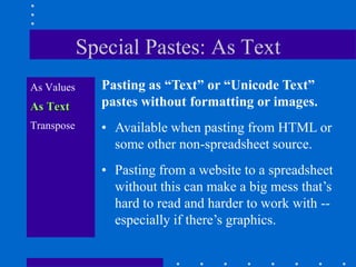 Special Pastes: As Text
As Values     Pasting as “Text” or “Unicode Text”
As Text       pastes without formatting or images.
Transpose     • Available when pasting from HTML or
                some other non-spreadsheet source.
              • Pasting from a website to a spreadsheet
                without this can make a big mess that‟s
                hard to read and harder to work with --
                especially if there‟s graphics.
 