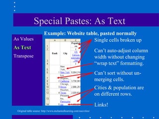 Special Pastes: As Text
                         Example: Website table, pasted normally
As Values                                     Single cells broken up
As Text
                                                                       Can‟t auto-adjust column
Transpose                                                              width without changing
                                                                       “wrap text” formatting.
                                                                       Can‟t sort without un-
                                                                       merging cells.
                                                                       Cities & population are
                                                                       on different rows.

                                                                       Links!
 Original table source: http://www.enchantedlearning.com/usa/cities/
 
