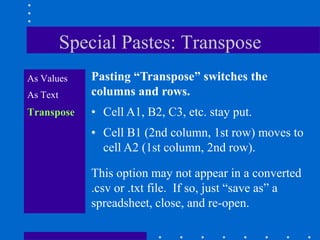 Special Pastes: Transpose
As Values    Pasting “Transpose” switches the
As Text      columns and rows.
Transpose    • Cell A1, B2, C3, etc. stay put.
             • Cell B1 (2nd column, 1st row) moves to
               cell A2 (1st column, 2nd row).

             This option may not appear in a converted
             .csv or .txt file. If so, just “save as” a
             spreadsheet, close, and re-open.
 