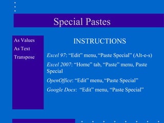 Special Pastes
As Values               INSTRUCTIONS
As Text
Transpose   Excel 97: “Edit” menu, “Paste Special” (Alt-e-s)
            Excel 2007: “Home” tab, “Paste” menu, Paste
            Special
            OpenOffice: “Edit” menu, “Paste Special”
            Google Docs: “Edit” menu, “Paste Special”
 