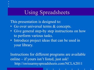 Using Spreadsheets
This presentation is designed to:
• Go over universal terms & concepts.
• Give general step-by step instructions on how
  to perform various tasks.
• Introduce project ideas that can be used in
  your library.

Instructions for different programs are available
online – if yours isn‟t listed, just ask!
  http://swissarmyspreadsheets.com/NCLA2011
 