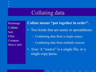 Collating data
Rearrange     Collate means “put together in order”.
Collate
              • Two kinds that are easier in spreadsheets
Sort
Filter           – Combining data from a single source
Compare
                 – Combining data from multiple sources
Derive info
              • Note: A “source” is a single file, or a
                single copy/paste.
 
