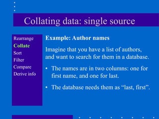 Collating data: single source
Rearrange     Example: Author names
Collate
              Imagine that you have a list of authors,
Sort
Filter
              and want to search for them in a database.
Compare       • The names are in two columns: one for
Derive info     first name, and one for last.
              • The database needs them as “last, first”.
 