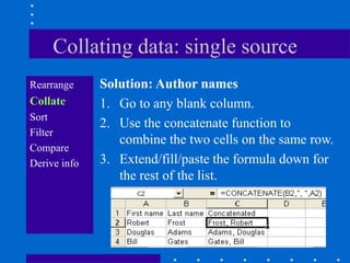 Collating data: single source
Rearrange     Solution: Author names
Collate       1. Go to any blank column.
Sort
              2. Use the concatenate function to
Filter
                 combine the two cells on the same row.
Compare
Derive info   3. Extend/fill/paste the formula down for
                 the rest of the list.
 